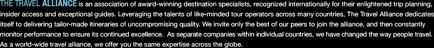 THE TRAVEL ALLIANCE is an association of award-winning destination specialists, recognized internationally for their enlightened trip plannig, insider access and exceptional guides. Leveraging the talents of like-minded tour operators across many countries, The Travel Alliance dedicates itself to delivering tailor-made itineraries of uncompromising quality. We invite only the best of our peers to join the alliance, and then constantly monitor performance to ensure its continued excellence. As separate companies within individual countries, we have changed the way people travel. As a world-wide travel alliance, we offer you the same expertise across the globe.